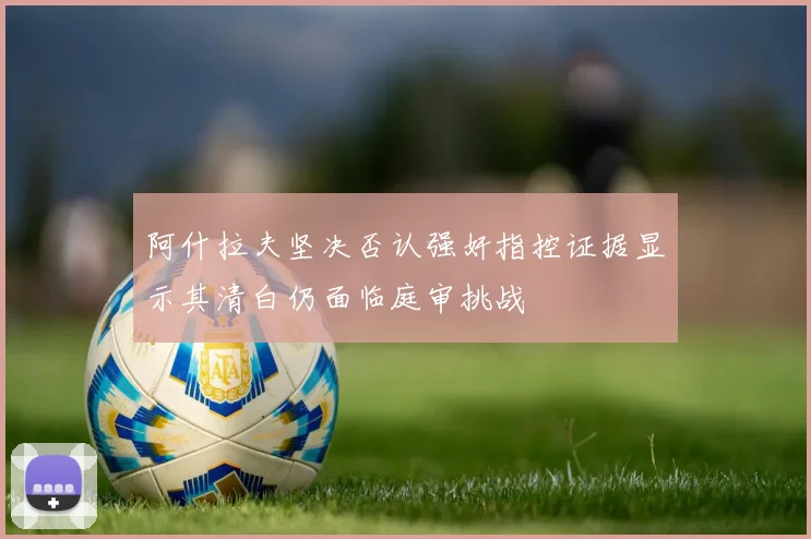 阿什拉夫坚决否认强奸指控证据显示其清白仍面临庭审挑战