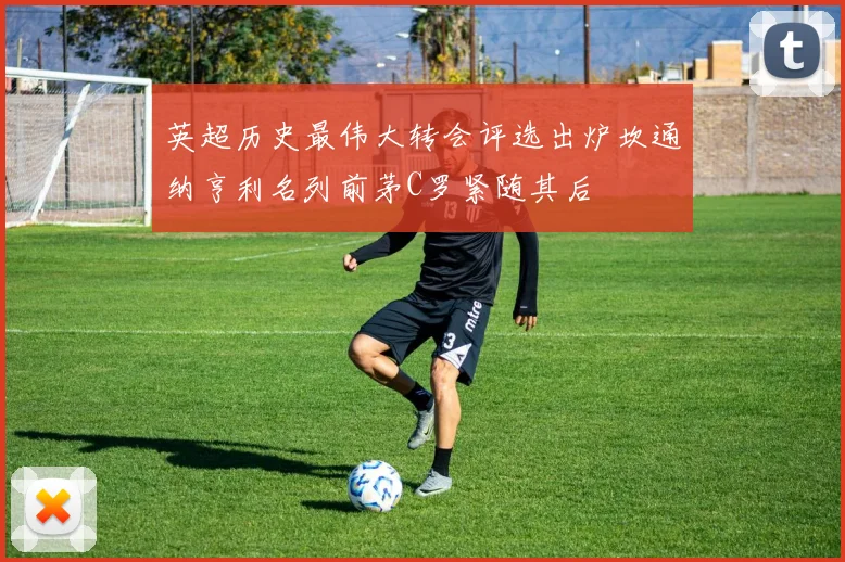 英超历史最伟大转会评选出炉坎通纳亨利名列前茅C罗紧随其后