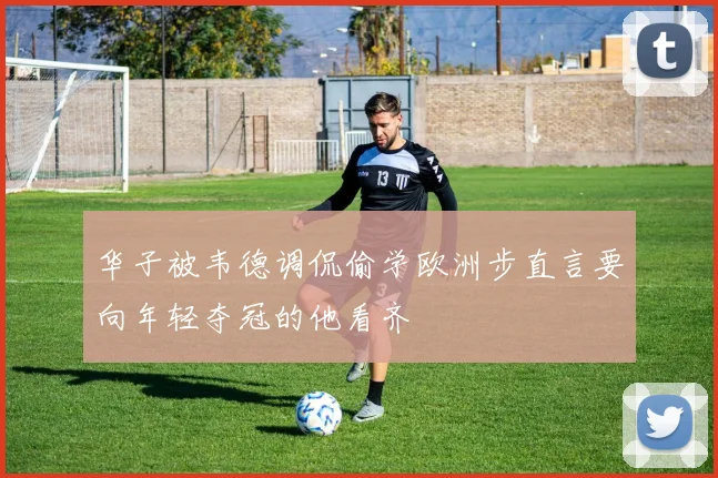 华子被韦德调侃偷学欧洲步直言要向年轻夺冠的他看齐