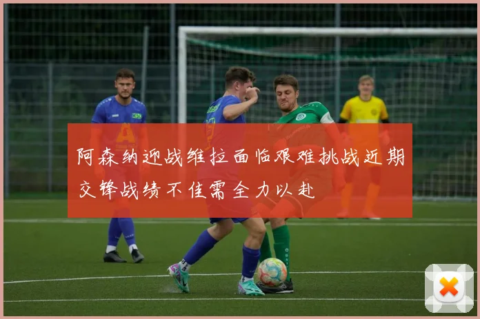 阿森纳迎战维拉面临艰难挑战近期交锋战绩不佳需全力以赴