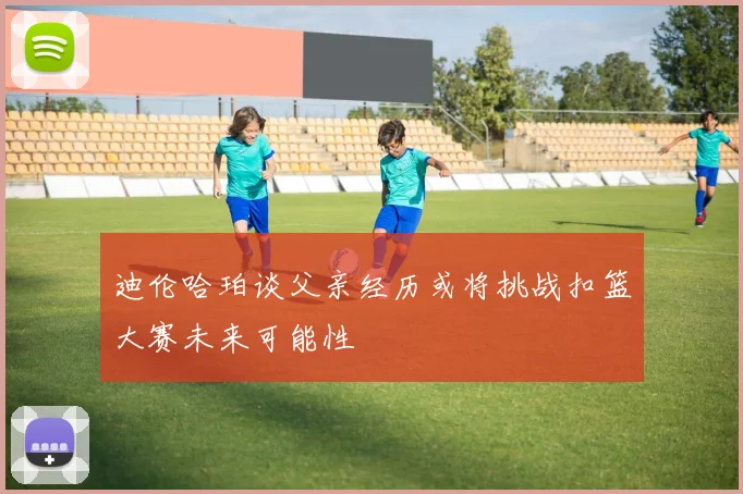 迪伦哈珀谈父亲经历或将挑战扣篮大赛未来可能性