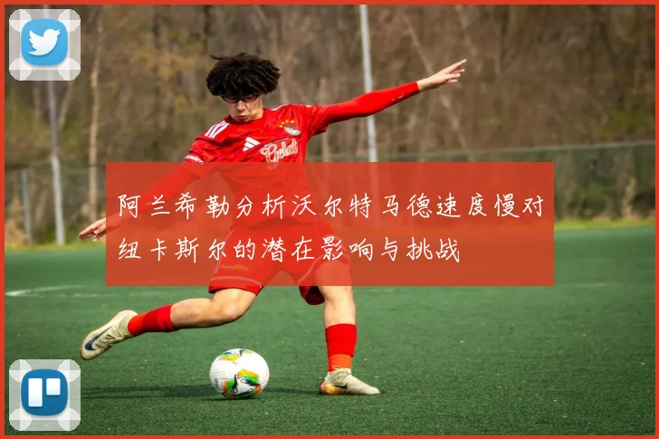 阿兰希勒分析沃尔特马德速度慢对纽卡斯尔的潜在影响与挑战