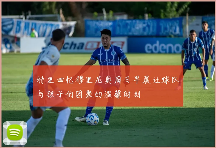 特里回忆穆里尼奥周日早晨让球队与孩子们团聚的温馨时刻