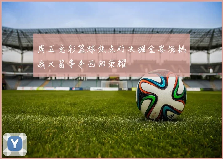 周五竞彩篮球焦点对决掘金客场挑战火箭争夺西部荣耀