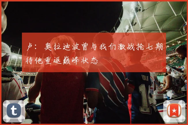 卢：奥拉迪波曾与我们激战抢七期待他重返巅峰状态