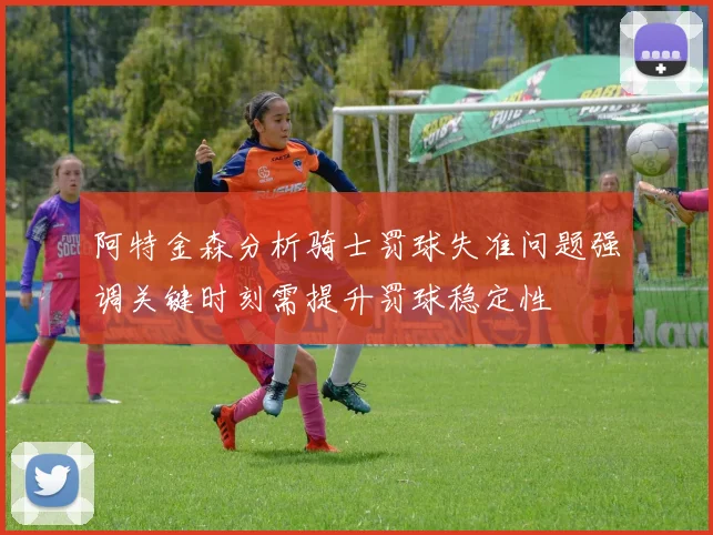 阿特金森分析骑士罚球失准问题强调关键时刻需提升罚球稳定性