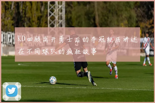 KD回顾离开勇士后的夺冠经历讲述在不同球队的疯狂故事