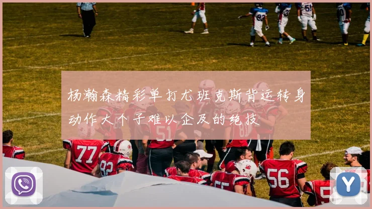 杨瀚森精彩单打尤班克斯背运转身动作大个子难以企及的绝技