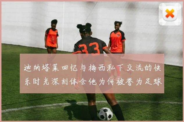 迪纳塔莱回忆与梅西私下交流的快乐时光深刻体会他为何被誉为足球历史最佳
