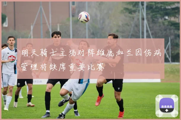 明天骑士主场对阵雄鹿加兰因伤病管理将缺席重要比赛